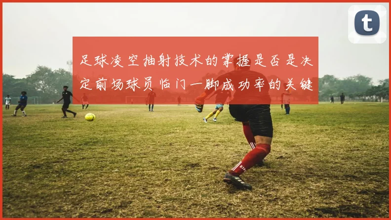 足球凌空抽射技术的掌握是否是决定前场球员临门一脚成功率的关键